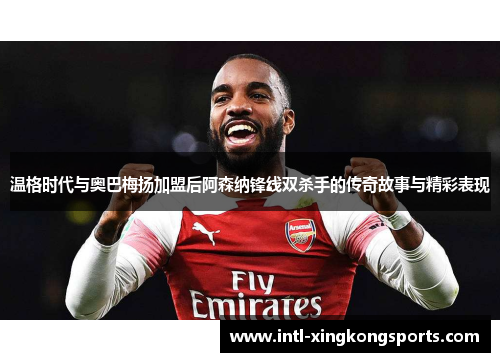 温格时代与奥巴梅扬加盟后阿森纳锋线双杀手的传奇故事与精彩表现