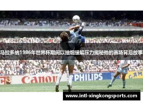 马拉多纳1986年世界杯期间以抽烟缓解压力揭秘他的赛场背后故事