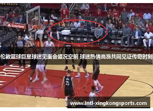 伦敦篮球巨星球迷见面会盛况空前 球迷热情高涨共同见证传奇时刻