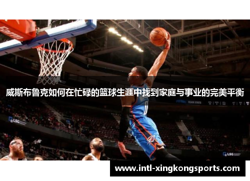 威斯布鲁克如何在忙碌的篮球生涯中找到家庭与事业的完美平衡