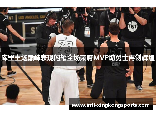 库里主场巅峰表现闪耀全场荣膺MVP助勇士再创辉煌