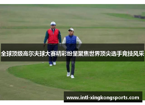 全球顶级高尔夫球大赛精彩纷呈聚焦世界顶尖选手竞技风采