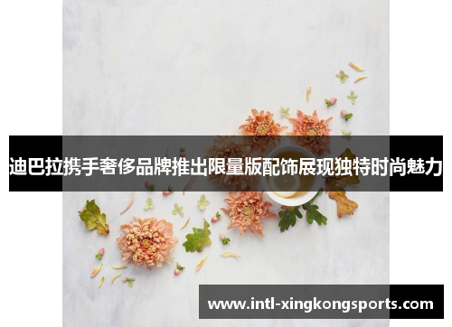 迪巴拉携手奢侈品牌推出限量版配饰展现独特时尚魅力