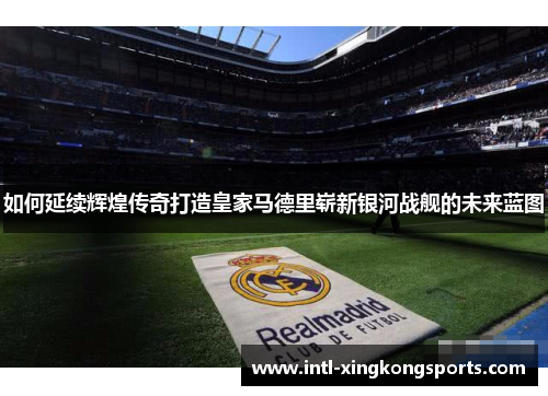 如何延续辉煌传奇打造皇家马德里崭新银河战舰的未来蓝图