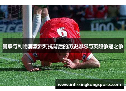 曼联与利物浦激烈对抗背后的历史恩怨与英超争冠之争