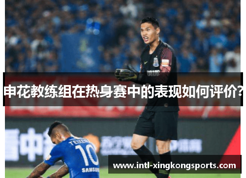 申花教练组在热身赛中的表现如何评价？