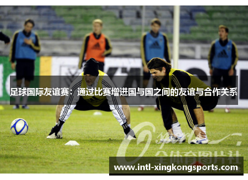 足球国际友谊赛:通过比赛增进国与国之间的友谊与合作关系 足球国际友谊赛:通过比赛增进国与国之间的友谊与合作关系