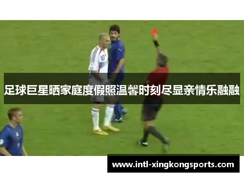 足球巨星晒家庭度假照温馨时刻尽显亲情乐融融 足球巨星晒家庭度假照温馨时刻尽显亲情乐融融