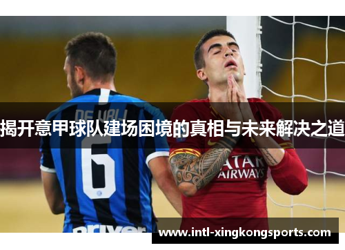 揭开意甲球队建场困境的真相与未来解决之道