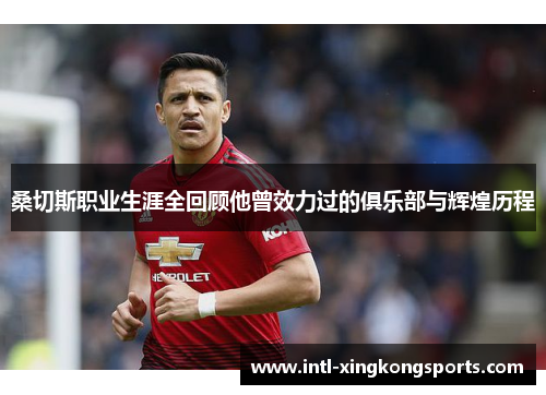 桑切斯职业生涯全回顾他曾效力过的俱乐部与辉煌历程